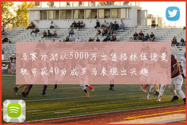 马赛计划以5000万出售格林伍德曼联可获40分成罗马表现出兴趣