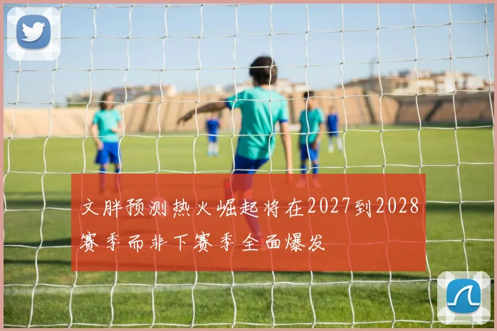 文胖预测热火崛起将在2027到2028赛季而非下赛季全面爆发