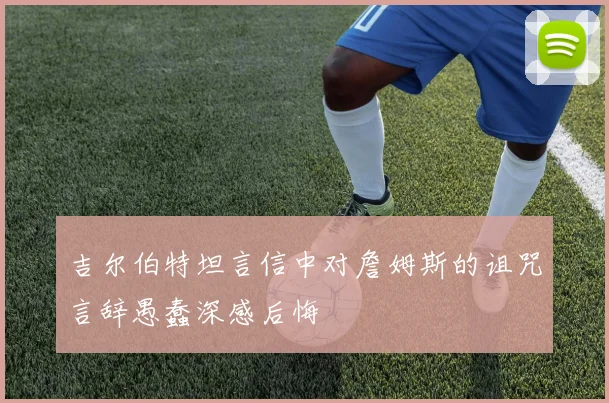 吉尔伯特坦言信中对詹姆斯的诅咒言辞愚蠢深感后悔