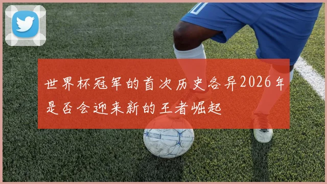 世界杯冠军的首次历史各异2026年是否会迎来新的王者崛起