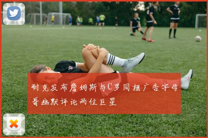 耐克发布詹姆斯与C罗同框广告字母哥幽默评论两位巨星