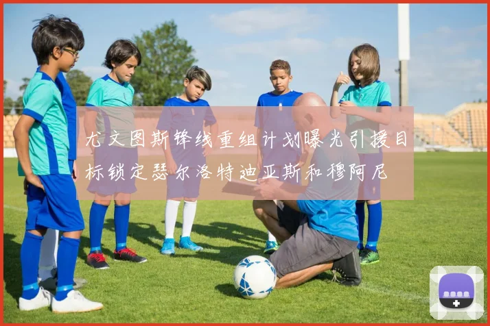尤文图斯锋线重组计划曝光引援目标锁定瑟尔洛特迪亚斯和穆阿尼