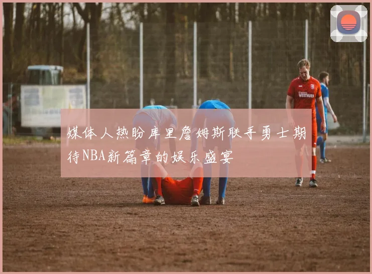 媒体人热盼库里詹姆斯联手勇士期待NBA新篇章的娱乐盛宴
