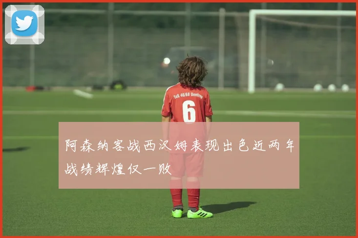 阿森纳客战西汉姆表现出色近两年战绩辉煌仅一败