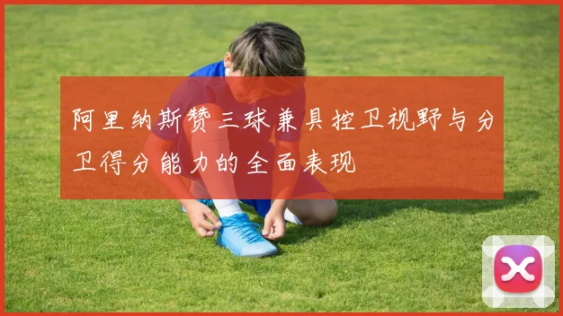 阿里纳斯赞三球兼具控卫视野与分卫得分能力的全面表现
