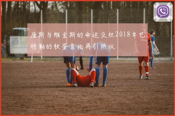 唐斯与维金斯的命运交织2018年巴特勒的软蛋言论再引热议