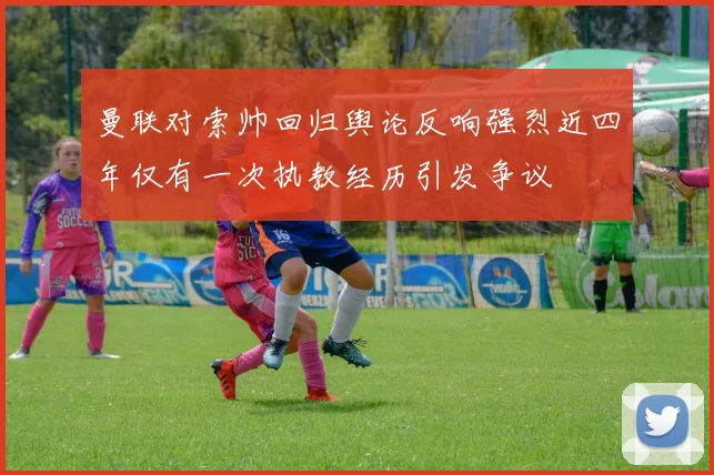 曼联对索帅回归舆论反响强烈近四年仅有一次执教经历引发争议