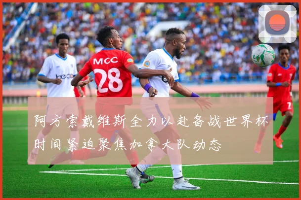 阿方索戴维斯全力以赴备战世界杯时间紧迫聚焦加拿大队动态