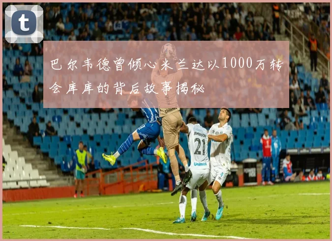 巴尔韦德曾倾心米兰达以1000万转会库库的背后故事揭秘