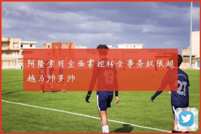 阿隆索将全面掌控转会事务权限超越马帅罗帅
