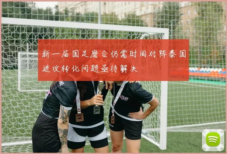 新一届国足磨合仍需时间对阵泰国进攻转化问题亟待解决