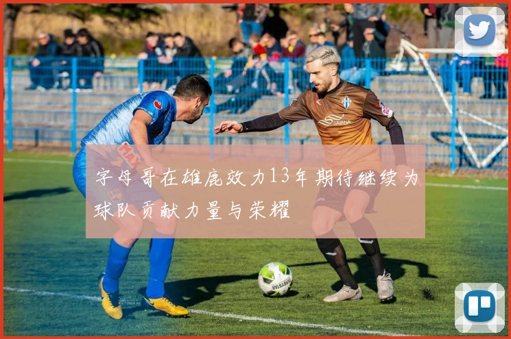 字母哥在雄鹿效力13年期待继续为球队贡献力量与荣耀