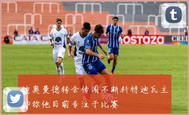 迪奥曼德转会传闻不断科特迪瓦主帅称他目前专注于比赛