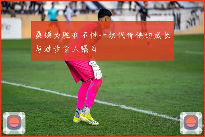 桑顿为胜利不惜一切代价他的成长与进步令人瞩目