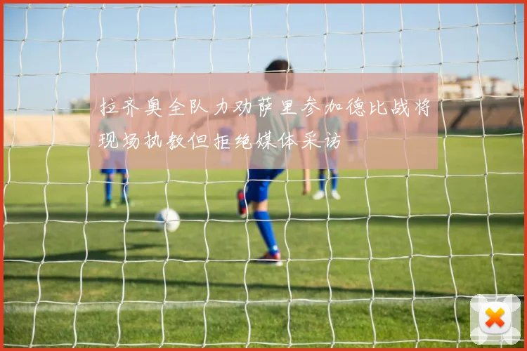 拉齐奥全队力劝萨里参加德比战将现场执教但拒绝媒体采访