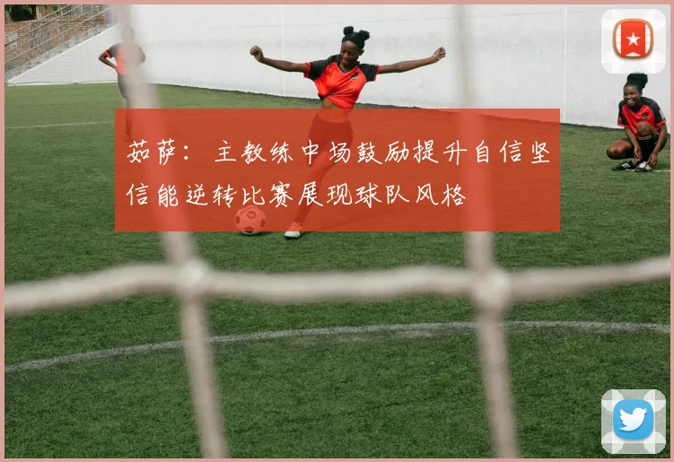 茹萨：主教练中场鼓励提升自信坚信能逆转比赛展现球队风格