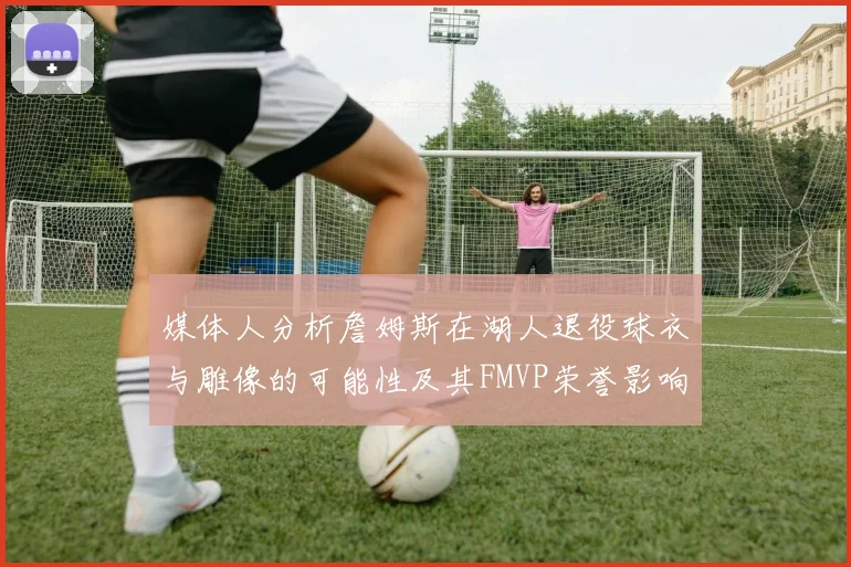 媒体人分析詹姆斯在湖人退役球衣与雕像的可能性及其FMVP荣誉影响