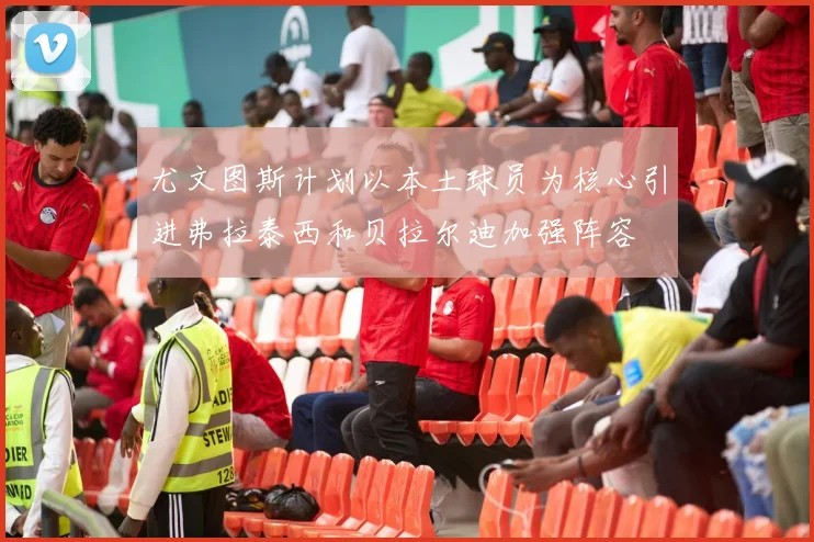 尤文图斯计划以本土球员为核心引进弗拉泰西和贝拉尔迪加强阵容