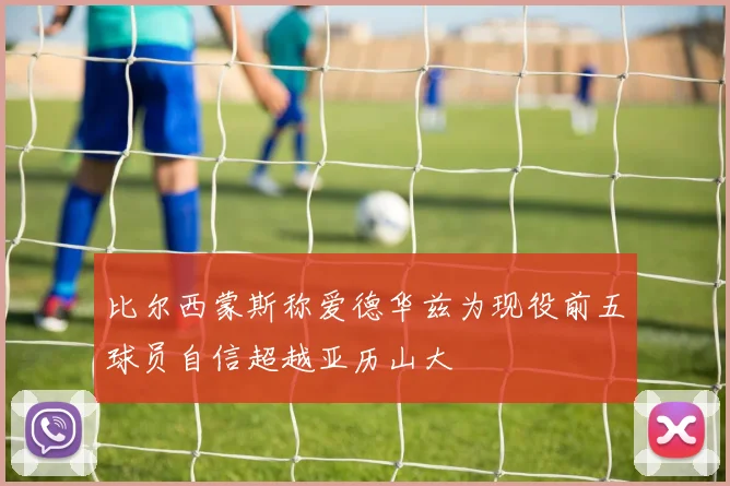 比尔西蒙斯称爱德华兹为现役前五球员自信超越亚历山大