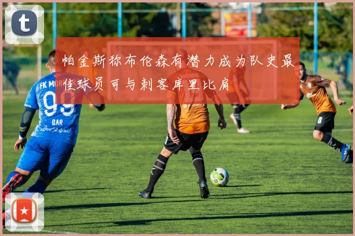 帕金斯称布伦森有潜力成为队史最佳球员可与刺客库里比肩