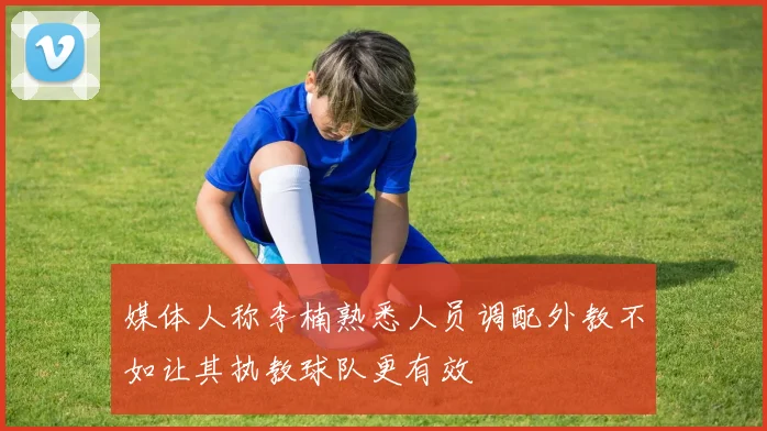 媒体人称李楠熟悉人员调配外教不如让其执教球队更有效