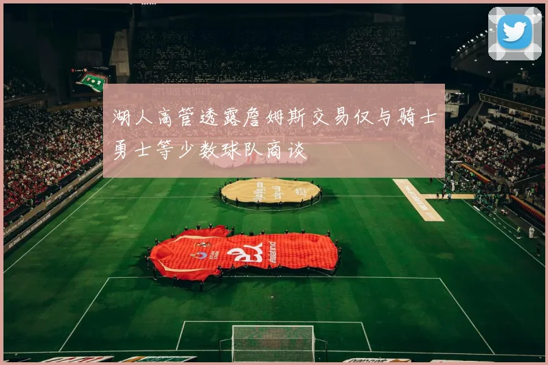 湖人高管透露詹姆斯交易仅与骑士勇士等少数球队商谈