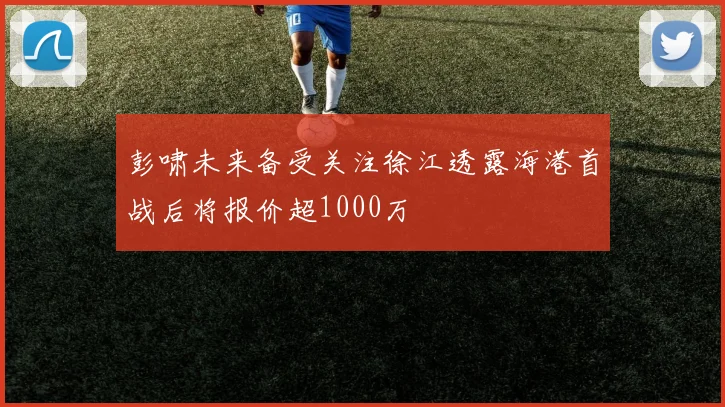 彭啸未来备受关注徐江透露海港首战后将报价超1000万