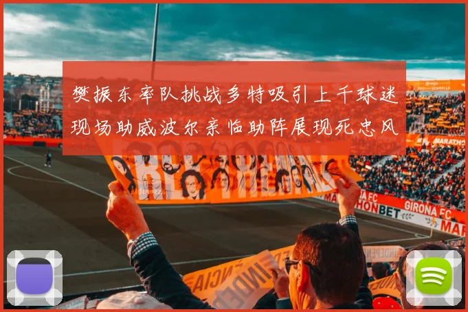 樊振东率队挑战多特吸引上千球迷现场助威波尔亲临助阵展现死忠风采