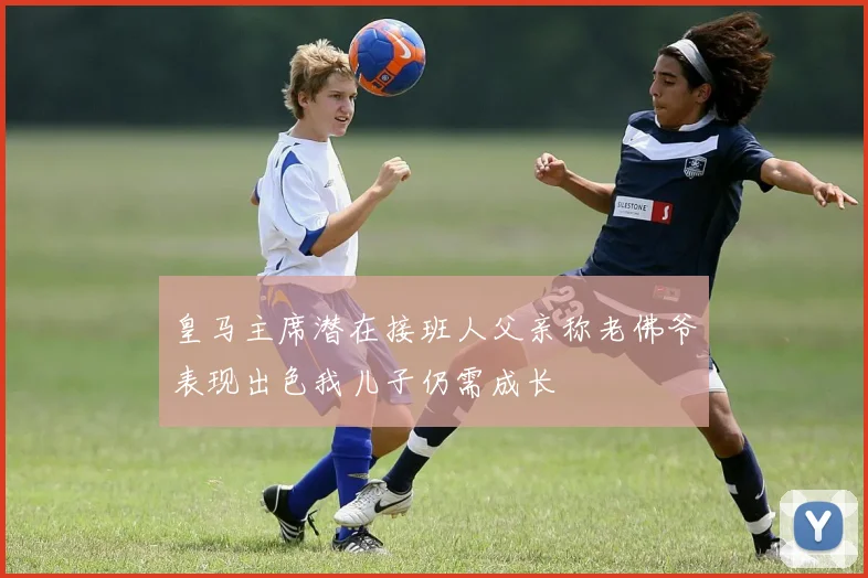 皇马主席潜在接班人父亲称老佛爷表现出色我儿子仍需成长