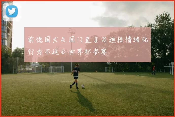 前德国女足国门直言吕迪格情绪化行为不适合世界杯参赛