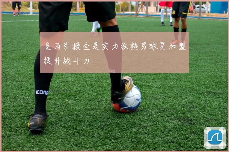 皇马引援全是实力派熟男球员加盟提升战斗力