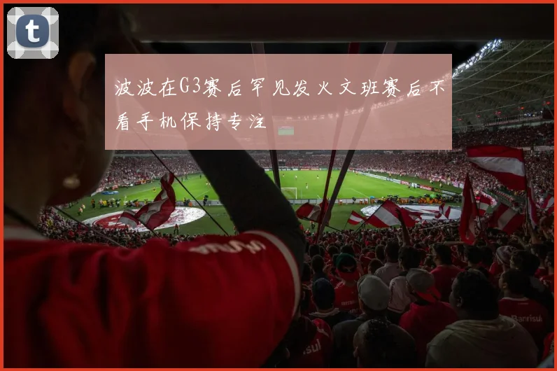 波波在G3赛后罕见发火文班赛后不看手机保持专注