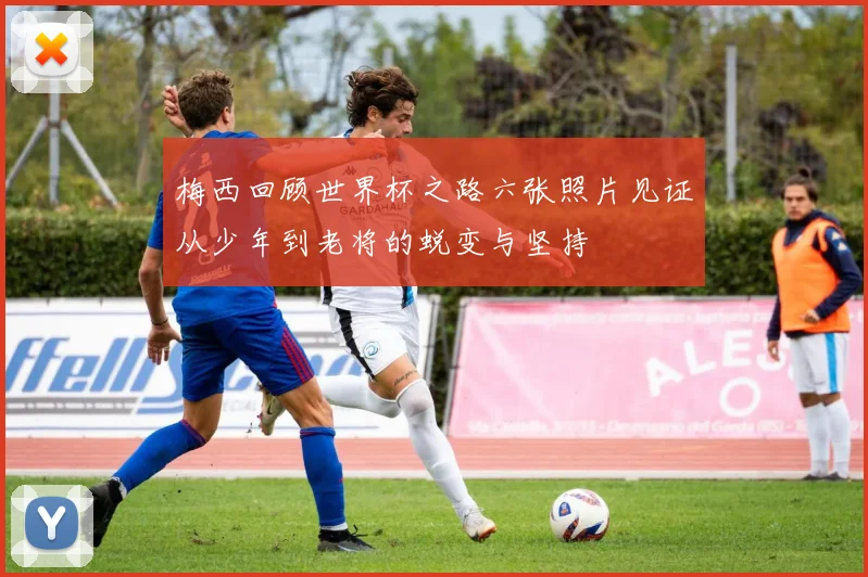 梅西回顾世界杯之路六张照片见证从少年到老将的蜕变与坚持