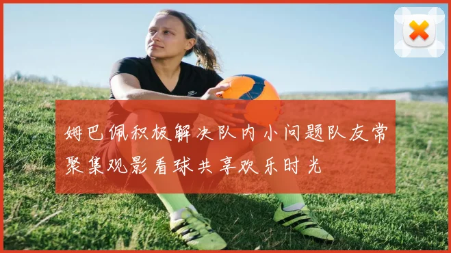 姆巴佩积极解决队内小问题队友常聚集观影看球共享欢乐时光
